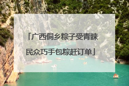 广西侗乡粽子受青睐 民众巧手包粽赶订单