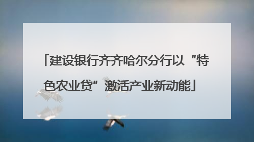 建设银行齐齐哈尔分行以“特色农业贷”激活产业新动能