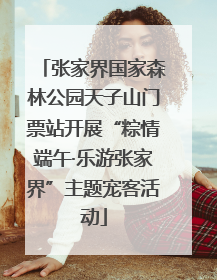 张家界国家森林公园天子山门票站开展“粽情端午·乐游张家界”主题宠客活动