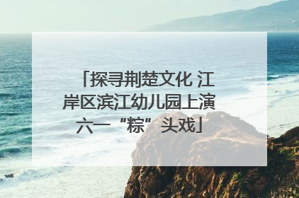 探寻荆楚文化 江岸区滨江幼儿园上演六一“粽”头戏