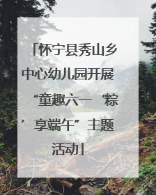 怀宁县秀山乡中心幼儿园开展“童趣六一‘粽’享端午”主题活动