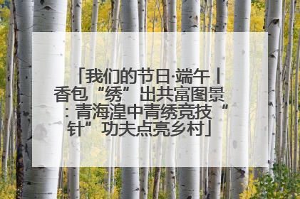 我们的节日·端午丨香包“绣”出共富图景：青海湟中青绣竞技“针”功夫点亮乡村