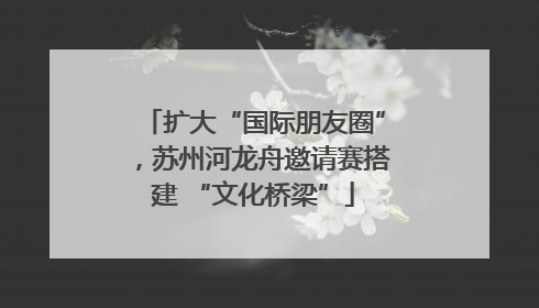 扩大“国际朋友圈”，苏州河龙舟邀请赛搭建 “文化桥梁”