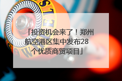 投资机会来了！郑州航空港区集中发布28个优质商贸项目