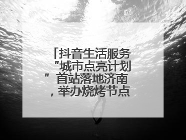 抖音生活服务“城市点亮计划”首站落地济南，举办烧烤节点亮“夜经济”