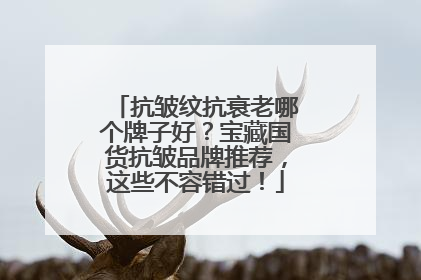 抗皱纹抗衰老哪个牌子好？宝藏国货抗皱品牌推荐，这些不容错过！