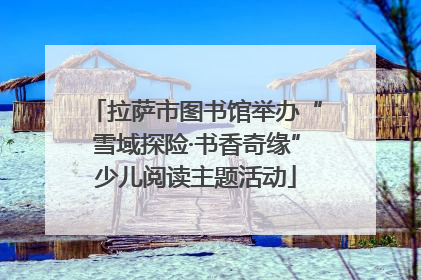 拉萨市图书馆举办“雪域探险·书香奇缘”少儿阅读主题活动