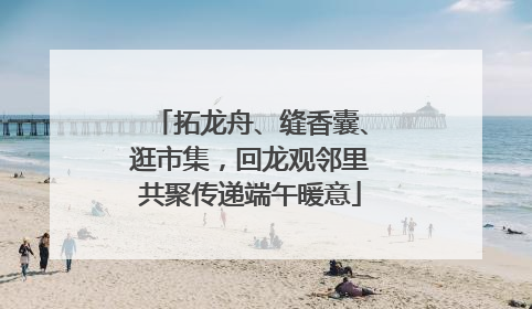 拓龙舟、缝香囊、逛市集，回龙观邻里共聚传递端午暖意