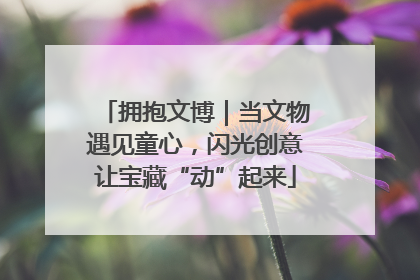 拥抱文博｜当文物遇见童心，闪光创意让宝藏“动”起来