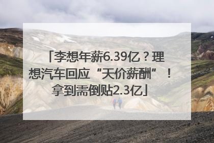李想年薪6.39亿？理想汽车回应“天价薪酬”！拿到需倒贴2.3亿