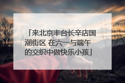来北京丰台长辛店国潮街区 在六一与端午的交织中做快乐小孩