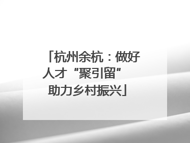 杭州余杭：做好人才“聚引留” 助力乡村振兴