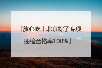 放心吃！北京粽子专项抽检合格率100%