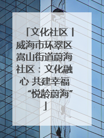 文化社区丨威海市环翠区嵩山街道蔚海社区：文化融心 共建幸福“悦龄蔚海”