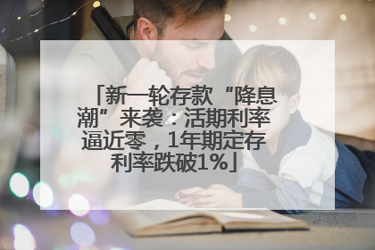 新一轮存款“降息潮”来袭：活期利率逼近零，1年期定存利率跌破1%
