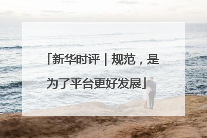 新华时评｜规范，是为了平台更好发展