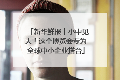 新华鲜报丨小中见大！这个博览会专为全球中小企业搭台