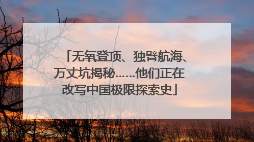 无氧登顶、独臂航海、万丈坑揭秘……他们正在改写中国极限探索史