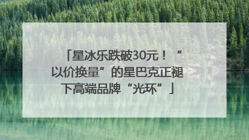 星冰乐跌破30元！“以价换量”的星巴克正褪下高端品牌“光环”