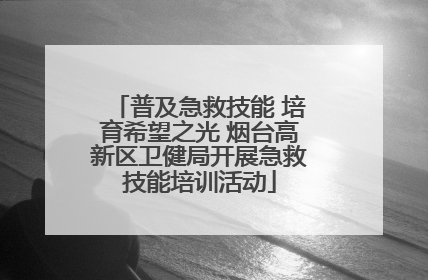 普及急救技能 培育希望之光 烟台高新区卫健局开展急救技能培训活动