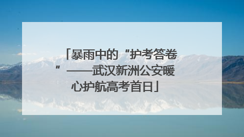 暴雨中的“护考答卷”——武汉新洲公安暖心护航高考首日