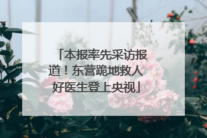 本报率先采访报道！东营跪地救人好医生登上央视