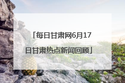 每日甘肃网6月17日甘肃热点新闻回顾