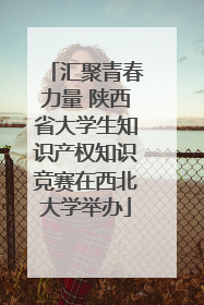 汇聚青春力量 陕西省大学生知识产权知识竞赛在西北大学举办