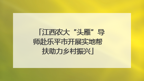 江西农大“头雁”导师赴乐平市开展实地帮扶助力乡村振兴