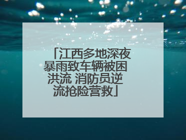 江西多地深夜暴雨致车辆被困洪流 消防员逆流抢险营救