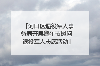 河口区退役军人事务局开展端午节慰问退役军人志愿活动
