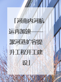 河南内河航运再加速——漯河港扩容提升工程开工建设