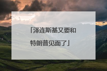 泽连斯基又要和特朗普见面了