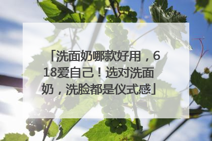 洗面奶哪款好用，618爱自己！选对洗面奶，洗脸都是仪式感