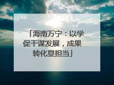 海南万宁：以学促干谋发展，成果转化显担当