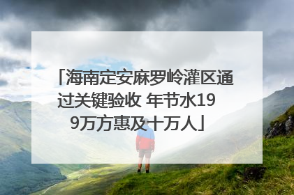 海南定安麻罗岭灌区通过关键验收 年节水199万方惠及十万人