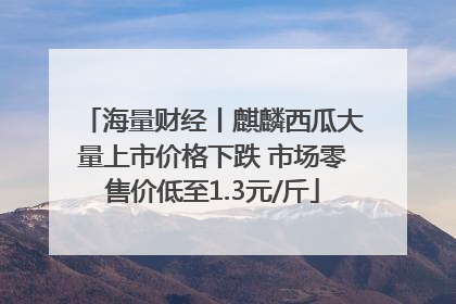 海量财经丨麒麟西瓜大量上市价格下跌 市场零售价低至1.3元/斤