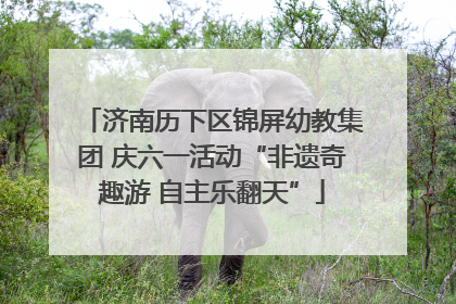 济南历下区锦屏幼教集团 庆六一活动“非遗奇趣游 自主乐翻天”