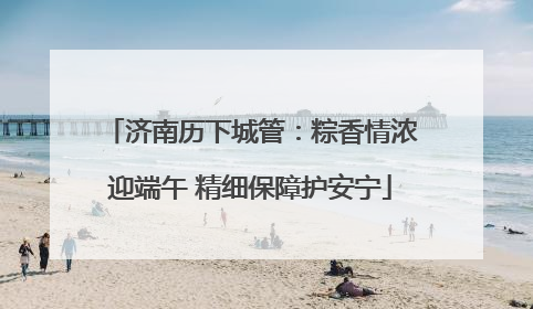 济南历下城管：粽香情浓迎端午 精细保障护安宁