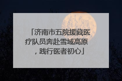 济南市五院援藏医疗队员奔赴雪域高原，践行医者初心