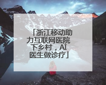 浙江移动助力互联网医院下乡村，AI医生做诊疗
