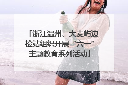 浙江温州、大麦屿边检站组织开展“六一”主题教育系列活动