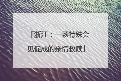 浙江：一场特殊会见促成的亲情救赎