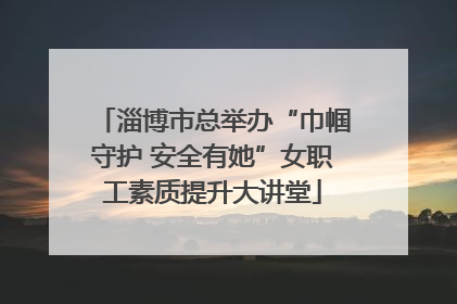 淄博市总举办“巾帼守护 安全有她”女职工素质提升大讲堂