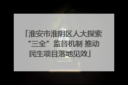 淮安市淮阴区人大探索“三全”监督机制 推动民生项目落地见效