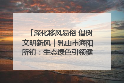 深化移风易俗 倡树文明新风｜乳山市海阳所镇：生态绿色引领健康生活新时尚