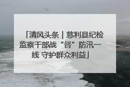 清风头条｜慈利县纪检监察干部战“督”防汛一线 守护群众利益