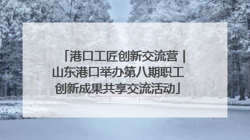 港口工匠创新交流营｜山东港口举办第八期职工创新成果共享交流活动
