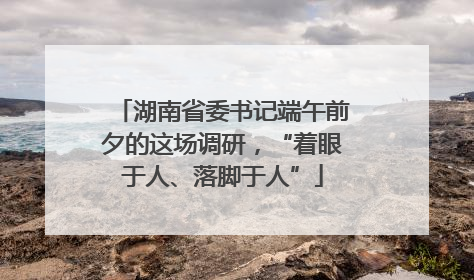 湖南省委书记端午前夕的这场调研，“着眼于人、落脚于人”