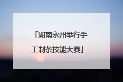 湖南永州举行手工制茶技能大赛